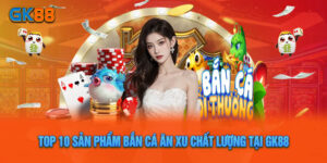 Top 10 Sản Phẩm Bắn Cá Ăn Xu Chất Lượng Tại GK88